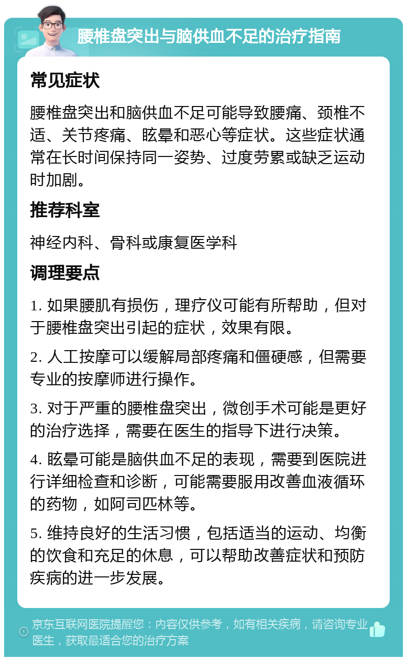 腰椎盘突出与脑供血不足的治疗指南 常见症状 腰椎盘突出和脑供血不足可能导致腰痛、颈椎不适、关节疼痛、眩晕和恶心等症状。这些症状通常在长时间保持同一姿势、过度劳累或缺乏运动时加剧。 推荐科室 神经内科、骨科或康复医学科 调理要点 1. 如果腰肌有损伤，理疗仪可能有所帮助，但对于腰椎盘突出引起的症状，效果有限。 2. 人工按摩可以缓解局部疼痛和僵硬感，但需要专业的按摩师进行操作。 3. 对于严重的腰椎盘突出，微创手术可能是更好的治疗选择，需要在医生的指导下进行决策。 4. 眩晕可能是脑供血不足的表现，需要到医院进行详细检查和诊断，可能需要服用改善血液循环的药物，如阿司匹林等。 5. 维持良好的生活习惯，包括适当的运动、均衡的饮食和充足的休息，可以帮助改善症状和预防疾病的进一步发展。