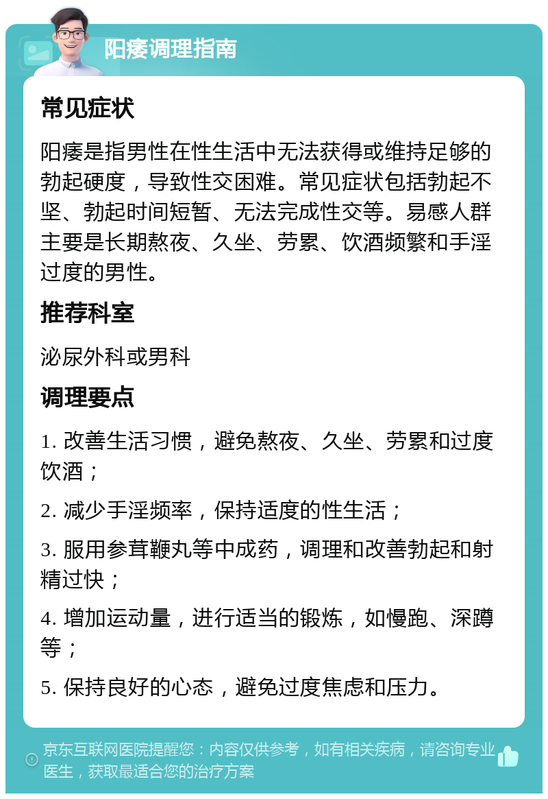 阳痿调理指南 常见症状 阳痿是指男性在性生活中无法获得或维持足够的勃起硬度，导致性交困难。常见症状包括勃起不坚、勃起时间短暂、无法完成性交等。易感人群主要是长期熬夜、久坐、劳累、饮酒频繁和手淫过度的男性。 推荐科室 泌尿外科或男科 调理要点 1. 改善生活习惯，避免熬夜、久坐、劳累和过度饮酒； 2. 减少手淫频率，保持适度的性生活； 3. 服用参茸鞭丸等中成药，调理和改善勃起和射精过快； 4. 增加运动量，进行适当的锻炼，如慢跑、深蹲等； 5. 保持良好的心态，避免过度焦虑和压力。