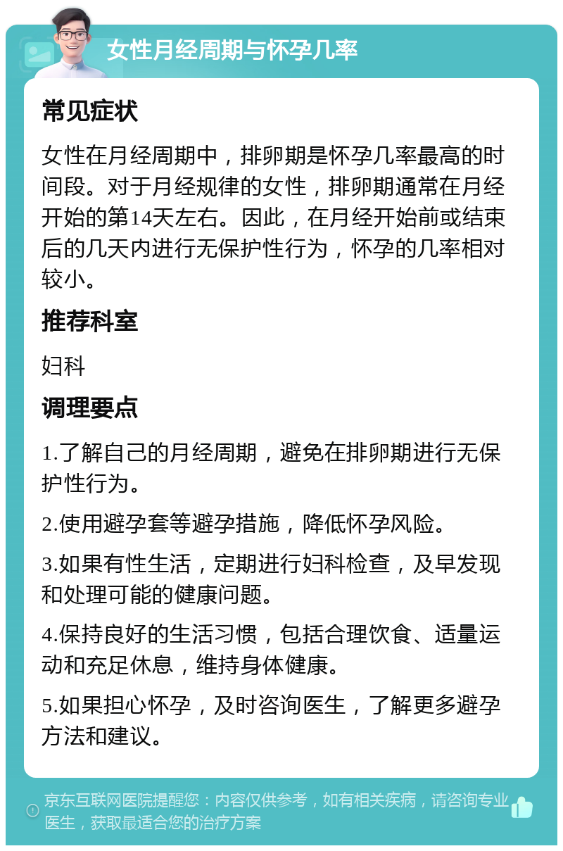 女性月经周期与怀孕几率 常见症状 女性在月经周期中，排卵期是怀孕几率最高的时间段。对于月经规律的女性，排卵期通常在月经开始的第14天左右。因此，在月经开始前或结束后的几天内进行无保护性行为，怀孕的几率相对较小。 推荐科室 妇科 调理要点 1.了解自己的月经周期，避免在排卵期进行无保护性行为。 2.使用避孕套等避孕措施，降低怀孕风险。 3.如果有性生活，定期进行妇科检查，及早发现和处理可能的健康问题。 4.保持良好的生活习惯，包括合理饮食、适量运动和充足休息，维持身体健康。 5.如果担心怀孕，及时咨询医生，了解更多避孕方法和建议。