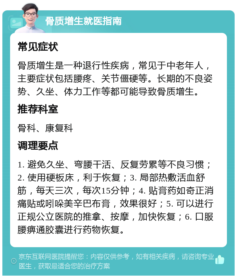 骨质增生就医指南 常见症状 骨质增生是一种退行性疾病，常见于中老年人，主要症状包括腰疼、关节僵硬等。长期的不良姿势、久坐、体力工作等都可能导致骨质增生。 推荐科室 骨科、康复科 调理要点 1. 避免久坐、弯腰干活、反复劳累等不良习惯；2. 使用硬板床，利于恢复；3. 局部热敷活血舒筋，每天三次，每次15分钟；4. 贴膏药如奇正消痛贴或吲哚美辛巴布膏，效果很好；5. 可以进行正规公立医院的推拿、按摩，加快恢复；6. 口服腰痹通胶囊进行药物恢复。