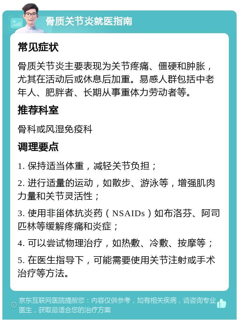 骨质关节炎就医指南 常见症状 骨质关节炎主要表现为关节疼痛、僵硬和肿胀，尤其在活动后或休息后加重。易感人群包括中老年人、肥胖者、长期从事重体力劳动者等。 推荐科室 骨科或风湿免疫科 调理要点 1. 保持适当体重，减轻关节负担； 2. 进行适量的运动，如散步、游泳等，增强肌肉力量和关节灵活性； 3. 使用非甾体抗炎药（NSAIDs）如布洛芬、阿司匹林等缓解疼痛和炎症； 4. 可以尝试物理治疗，如热敷、冷敷、按摩等； 5. 在医生指导下，可能需要使用关节注射或手术治疗等方法。