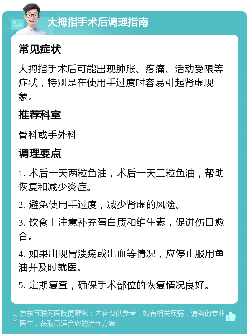 大拇指手术后调理指南 常见症状 大拇指手术后可能出现肿胀、疼痛、活动受限等症状，特别是在使用手过度时容易引起肾虚现象。 推荐科室 骨科或手外科 调理要点 1. 术后一天两粒鱼油，术后一天三粒鱼油，帮助恢复和减少炎症。 2. 避免使用手过度，减少肾虚的风险。 3. 饮食上注意补充蛋白质和维生素，促进伤口愈合。 4. 如果出现胃溃疡或出血等情况，应停止服用鱼油并及时就医。 5. 定期复查，确保手术部位的恢复情况良好。