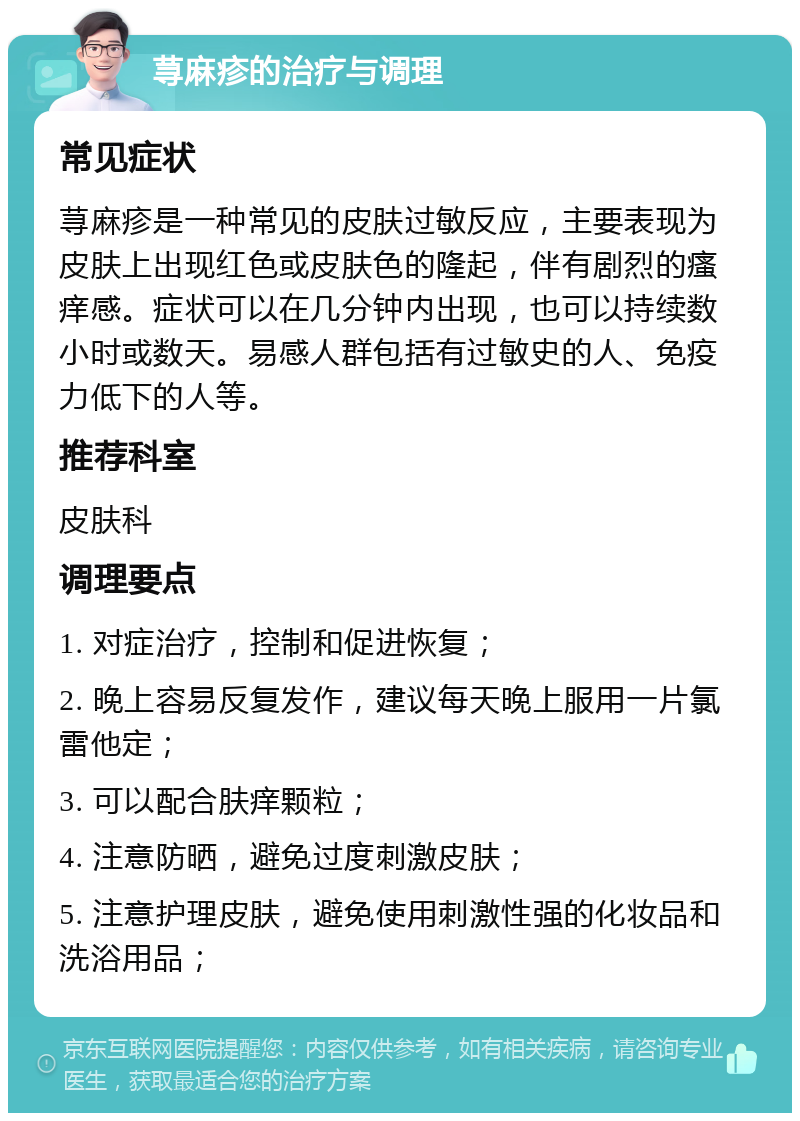 荨麻疹的治疗与调理 常见症状 荨麻疹是一种常见的皮肤过敏反应，主要表现为皮肤上出现红色或皮肤色的隆起，伴有剧烈的瘙痒感。症状可以在几分钟内出现，也可以持续数小时或数天。易感人群包括有过敏史的人、免疫力低下的人等。 推荐科室 皮肤科 调理要点 1. 对症治疗，控制和促进恢复； 2. 晚上容易反复发作，建议每天晚上服用一片氯雷他定； 3. 可以配合肤痒颗粒； 4. 注意防晒，避免过度刺激皮肤； 5. 注意护理皮肤，避免使用刺激性强的化妆品和洗浴用品；