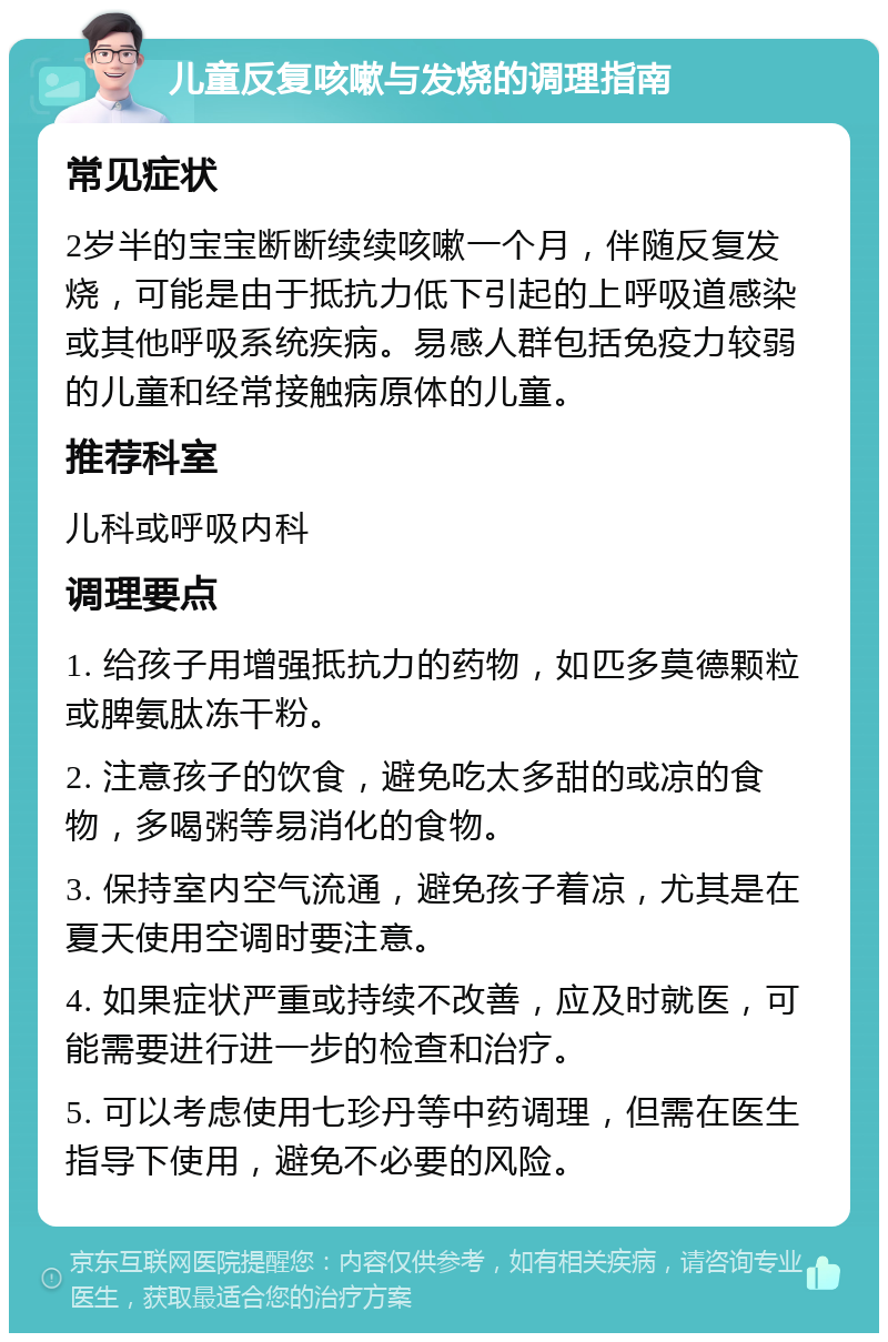 儿童反复咳嗽与发烧的调理指南 常见症状 2岁半的宝宝断断续续咳嗽一个月，伴随反复发烧，可能是由于抵抗力低下引起的上呼吸道感染或其他呼吸系统疾病。易感人群包括免疫力较弱的儿童和经常接触病原体的儿童。 推荐科室 儿科或呼吸内科 调理要点 1. 给孩子用增强抵抗力的药物，如匹多莫德颗粒或脾氨肽冻干粉。 2. 注意孩子的饮食，避免吃太多甜的或凉的食物，多喝粥等易消化的食物。 3. 保持室内空气流通，避免孩子着凉，尤其是在夏天使用空调时要注意。 4. 如果症状严重或持续不改善，应及时就医，可能需要进行进一步的检查和治疗。 5. 可以考虑使用七珍丹等中药调理，但需在医生指导下使用，避免不必要的风险。