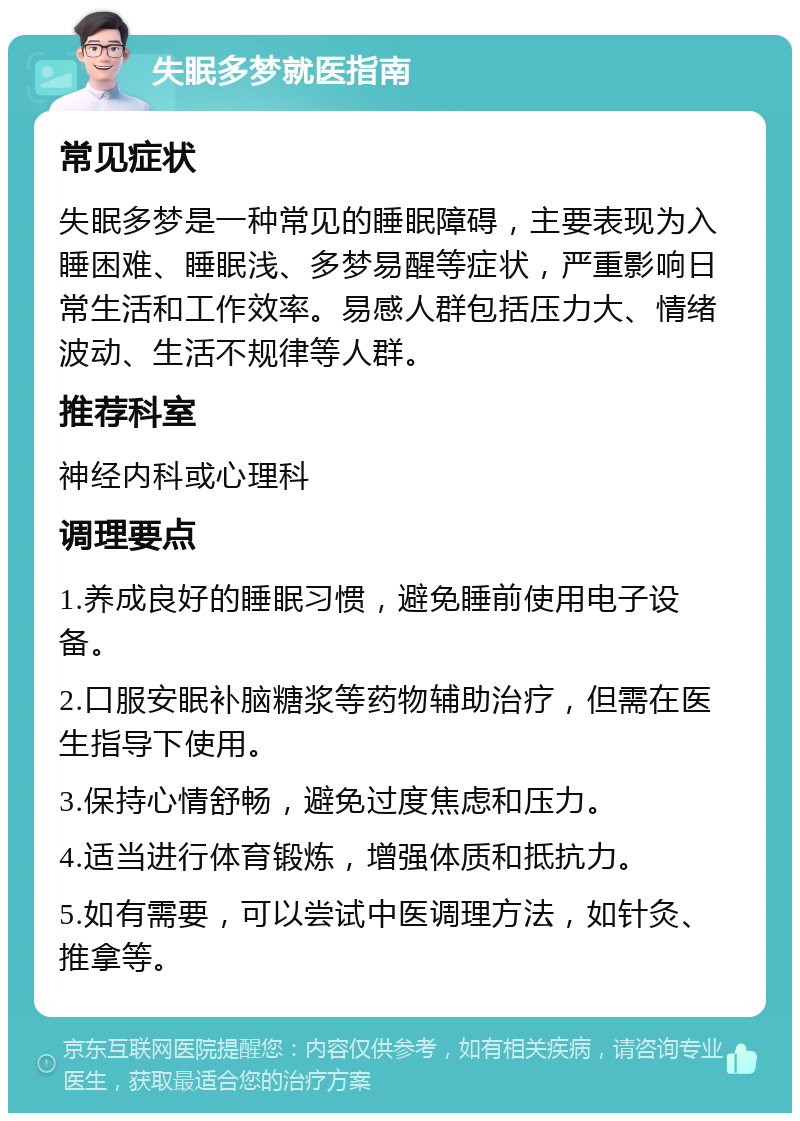 失眠多梦就医指南 常见症状 失眠多梦是一种常见的睡眠障碍，主要表现为入睡困难、睡眠浅、多梦易醒等症状，严重影响日常生活和工作效率。易感人群包括压力大、情绪波动、生活不规律等人群。 推荐科室 神经内科或心理科 调理要点 1.养成良好的睡眠习惯，避免睡前使用电子设备。 2.口服安眠补脑糖浆等药物辅助治疗，但需在医生指导下使用。 3.保持心情舒畅，避免过度焦虑和压力。 4.适当进行体育锻炼，增强体质和抵抗力。 5.如有需要，可以尝试中医调理方法，如针灸、推拿等。