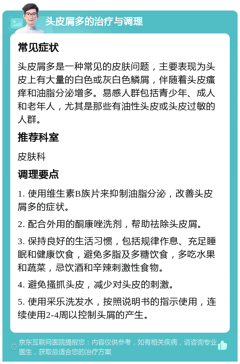 头皮屑多的治疗与调理 常见症状 头皮屑多是一种常见的皮肤问题，主要表现为头皮上有大量的白色或灰白色鳞屑，伴随着头皮瘙痒和油脂分泌增多。易感人群包括青少年、成人和老年人，尤其是那些有油性头皮或头皮过敏的人群。 推荐科室 皮肤科 调理要点 1. 使用维生素B族片来抑制油脂分泌，改善头皮屑多的症状。 2. 配合外用的酮康唑洗剂，帮助祛除头皮屑。 3. 保持良好的生活习惯，包括规律作息、充足睡眠和健康饮食，避免多脂及多糖饮食，多吃水果和蔬菜，忌饮酒和辛辣刺激性食物。 4. 避免搔抓头皮，减少对头皮的刺激。 5. 使用采乐洗发水，按照说明书的指示使用，连续使用2-4周以控制头屑的产生。