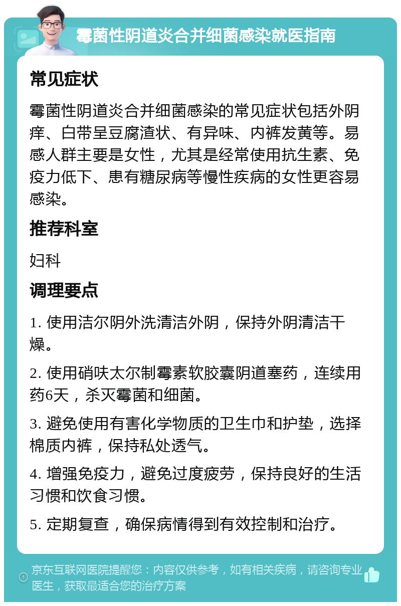 霉菌性阴道炎合并细菌感染就医指南 常见症状 霉菌性阴道炎合并细菌感染的常见症状包括外阴痒、白带呈豆腐渣状、有异味、内裤发黄等。易感人群主要是女性，尤其是经常使用抗生素、免疫力低下、患有糖尿病等慢性疾病的女性更容易感染。 推荐科室 妇科 调理要点 1. 使用洁尔阴外洗清洁外阴，保持外阴清洁干燥。 2. 使用硝呋太尔制霉素软胶囊阴道塞药，连续用药6天，杀灭霉菌和细菌。 3. 避免使用有害化学物质的卫生巾和护垫，选择棉质内裤，保持私处透气。 4. 增强免疫力，避免过度疲劳，保持良好的生活习惯和饮食习惯。 5. 定期复查，确保病情得到有效控制和治疗。