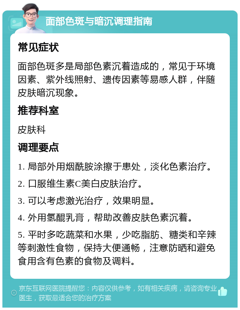 面部色斑与暗沉调理指南 常见症状 面部色斑多是局部色素沉着造成的，常见于环境因素、紫外线照射、遗传因素等易感人群，伴随皮肤暗沉现象。 推荐科室 皮肤科 调理要点 1. 局部外用烟酰胺涂擦于患处，淡化色素治疗。 2. 口服维生素C美白皮肤治疗。 3. 可以考虑激光治疗，效果明显。 4. 外用氢醌乳膏，帮助改善皮肤色素沉着。 5. 平时多吃蔬菜和水果，少吃脂肪、糖类和辛辣等刺激性食物，保持大便通畅，注意防晒和避免食用含有色素的食物及调料。