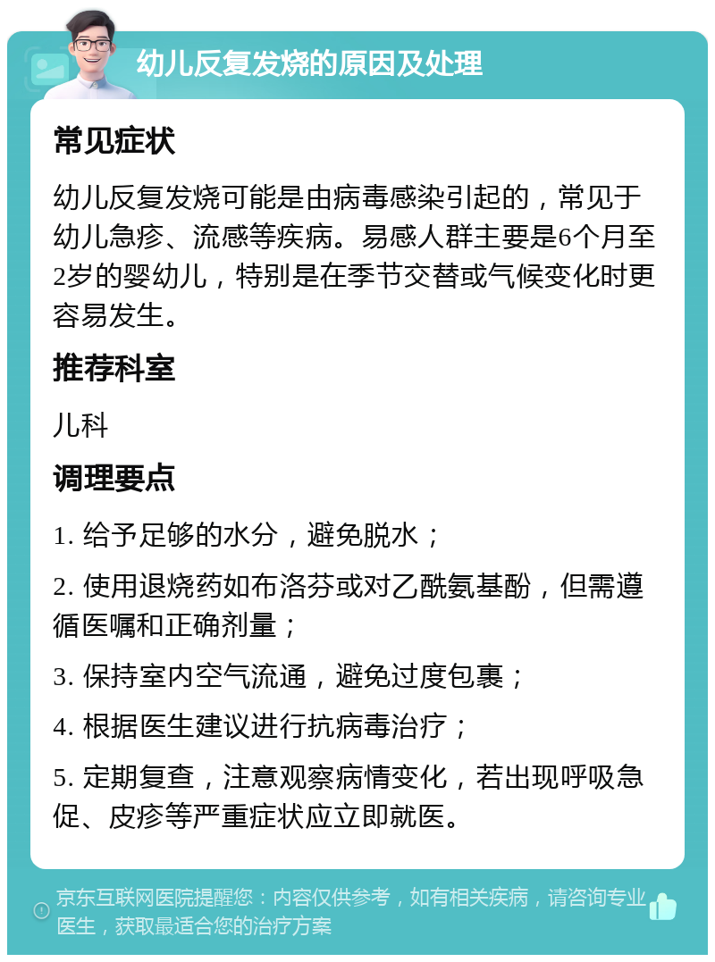 幼儿反复发烧的原因及处理 常见症状 幼儿反复发烧可能是由病毒感染引起的，常见于幼儿急疹、流感等疾病。易感人群主要是6个月至2岁的婴幼儿，特别是在季节交替或气候变化时更容易发生。 推荐科室 儿科 调理要点 1. 给予足够的水分，避免脱水； 2. 使用退烧药如布洛芬或对乙酰氨基酚，但需遵循医嘱和正确剂量； 3. 保持室内空气流通，避免过度包裹； 4. 根据医生建议进行抗病毒治疗； 5. 定期复查，注意观察病情变化，若出现呼吸急促、皮疹等严重症状应立即就医。