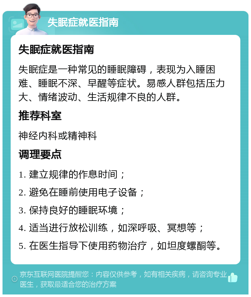 失眠症就医指南 失眠症就医指南 失眠症是一种常见的睡眠障碍，表现为入睡困难、睡眠不深、早醒等症状。易感人群包括压力大、情绪波动、生活规律不良的人群。 推荐科室 神经内科或精神科 调理要点 1. 建立规律的作息时间； 2. 避免在睡前使用电子设备； 3. 保持良好的睡眠环境； 4. 适当进行放松训练，如深呼吸、冥想等； 5. 在医生指导下使用药物治疗，如坦度螺酮等。