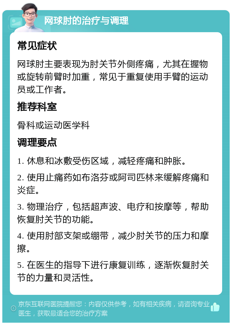 网球肘的治疗与调理 常见症状 网球肘主要表现为肘关节外侧疼痛，尤其在握物或旋转前臂时加重，常见于重复使用手臂的运动员或工作者。 推荐科室 骨科或运动医学科 调理要点 1. 休息和冰敷受伤区域，减轻疼痛和肿胀。 2. 使用止痛药如布洛芬或阿司匹林来缓解疼痛和炎症。 3. 物理治疗，包括超声波、电疗和按摩等，帮助恢复肘关节的功能。 4. 使用肘部支架或绷带，减少肘关节的压力和摩擦。 5. 在医生的指导下进行康复训练，逐渐恢复肘关节的力量和灵活性。