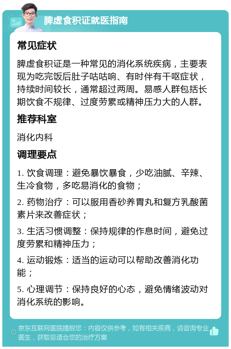 脾虚食积证就医指南 常见症状 脾虚食积证是一种常见的消化系统疾病，主要表现为吃完饭后肚子咕咕响、有时伴有干呕症状，持续时间较长，通常超过两周。易感人群包括长期饮食不规律、过度劳累或精神压力大的人群。 推荐科室 消化内科 调理要点 1. 饮食调理：避免暴饮暴食，少吃油腻、辛辣、生冷食物，多吃易消化的食物； 2. 药物治疗：可以服用香砂养胃丸和复方乳酸菌素片来改善症状； 3. 生活习惯调整：保持规律的作息时间，避免过度劳累和精神压力； 4. 运动锻炼：适当的运动可以帮助改善消化功能； 5. 心理调节：保持良好的心态，避免情绪波动对消化系统的影响。