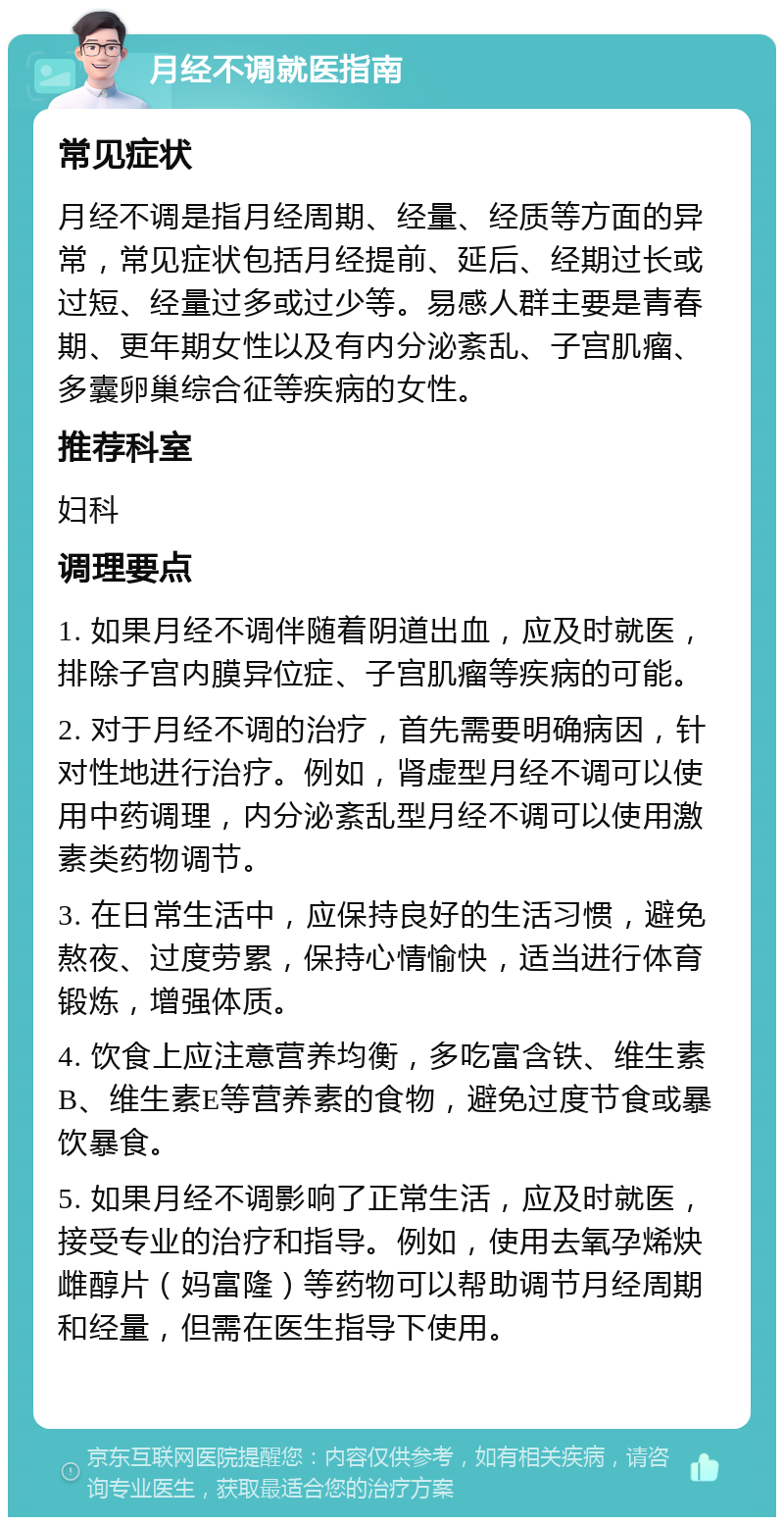 月经不调就医指南 常见症状 月经不调是指月经周期、经量、经质等方面的异常，常见症状包括月经提前、延后、经期过长或过短、经量过多或过少等。易感人群主要是青春期、更年期女性以及有内分泌紊乱、子宫肌瘤、多囊卵巢综合征等疾病的女性。 推荐科室 妇科 调理要点 1. 如果月经不调伴随着阴道出血，应及时就医，排除子宫内膜异位症、子宫肌瘤等疾病的可能。 2. 对于月经不调的治疗，首先需要明确病因，针对性地进行治疗。例如，肾虚型月经不调可以使用中药调理，内分泌紊乱型月经不调可以使用激素类药物调节。 3. 在日常生活中，应保持良好的生活习惯，避免熬夜、过度劳累，保持心情愉快，适当进行体育锻炼，增强体质。 4. 饮食上应注意营养均衡，多吃富含铁、维生素B、维生素E等营养素的食物，避免过度节食或暴饮暴食。 5. 如果月经不调影响了正常生活，应及时就医，接受专业的治疗和指导。例如，使用去氧孕烯炔雌醇片（妈富隆）等药物可以帮助调节月经周期和经量，但需在医生指导下使用。