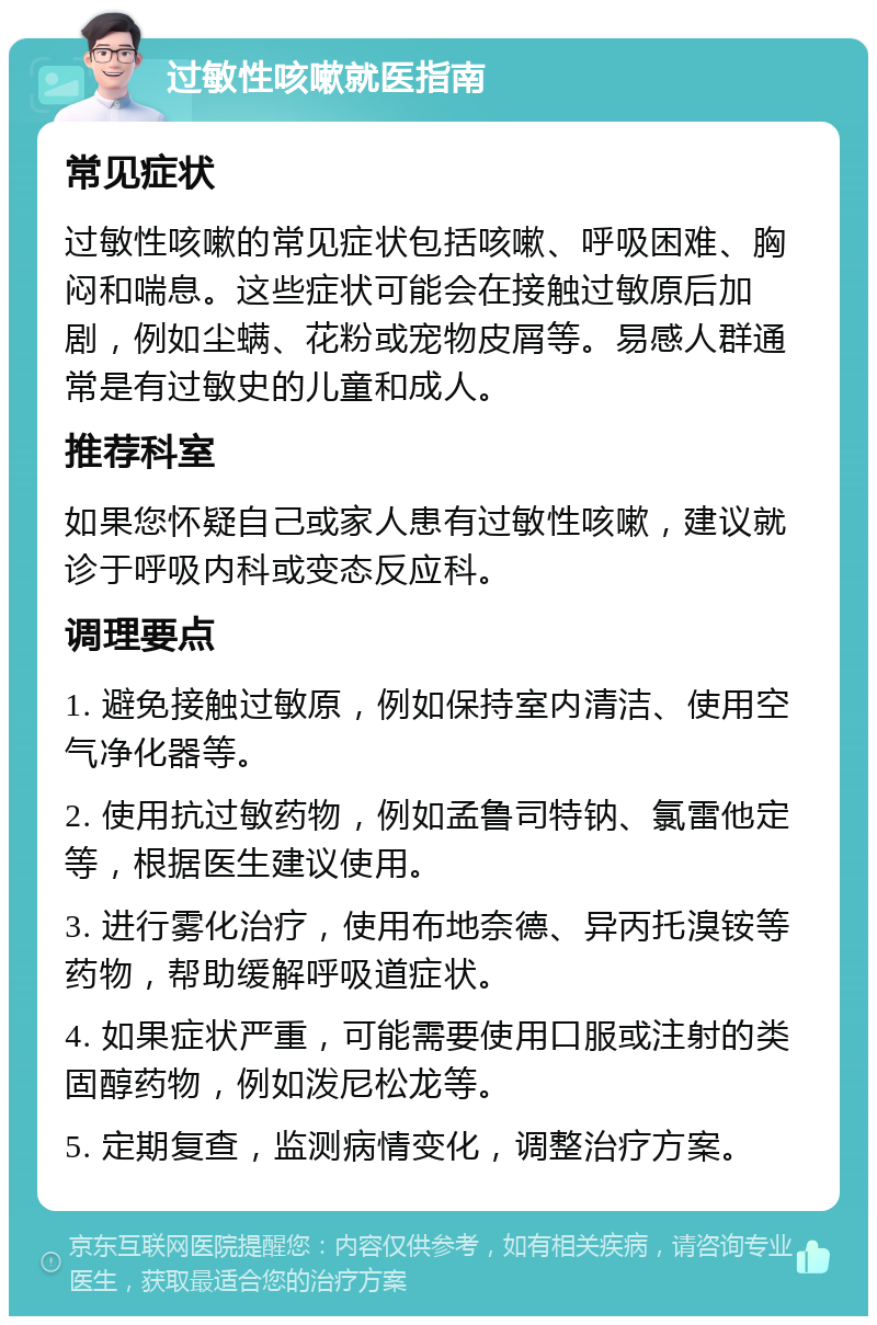 过敏性咳嗽就医指南 常见症状 过敏性咳嗽的常见症状包括咳嗽、呼吸困难、胸闷和喘息。这些症状可能会在接触过敏原后加剧，例如尘螨、花粉或宠物皮屑等。易感人群通常是有过敏史的儿童和成人。 推荐科室 如果您怀疑自己或家人患有过敏性咳嗽，建议就诊于呼吸内科或变态反应科。 调理要点 1. 避免接触过敏原，例如保持室内清洁、使用空气净化器等。 2. 使用抗过敏药物，例如孟鲁司特钠、氯雷他定等，根据医生建议使用。 3. 进行雾化治疗，使用布地奈德、异丙托溴铵等药物，帮助缓解呼吸道症状。 4. 如果症状严重，可能需要使用口服或注射的类固醇药物，例如泼尼松龙等。 5. 定期复查，监测病情变化，调整治疗方案。