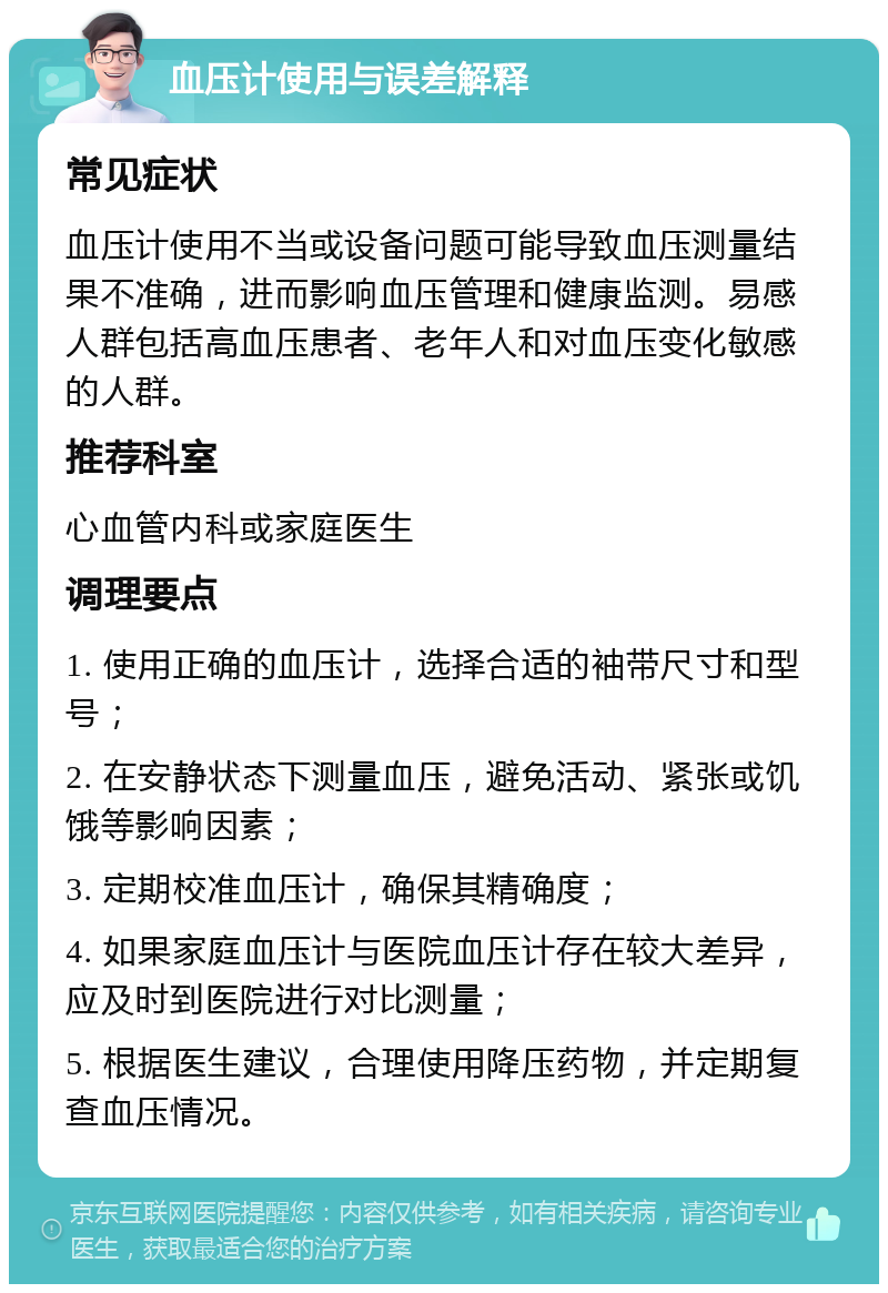 血压计使用与误差解释 常见症状 血压计使用不当或设备问题可能导致血压测量结果不准确，进而影响血压管理和健康监测。易感人群包括高血压患者、老年人和对血压变化敏感的人群。 推荐科室 心血管内科或家庭医生 调理要点 1. 使用正确的血压计，选择合适的袖带尺寸和型号； 2. 在安静状态下测量血压，避免活动、紧张或饥饿等影响因素； 3. 定期校准血压计，确保其精确度； 4. 如果家庭血压计与医院血压计存在较大差异，应及时到医院进行对比测量； 5. 根据医生建议，合理使用降压药物，并定期复查血压情况。