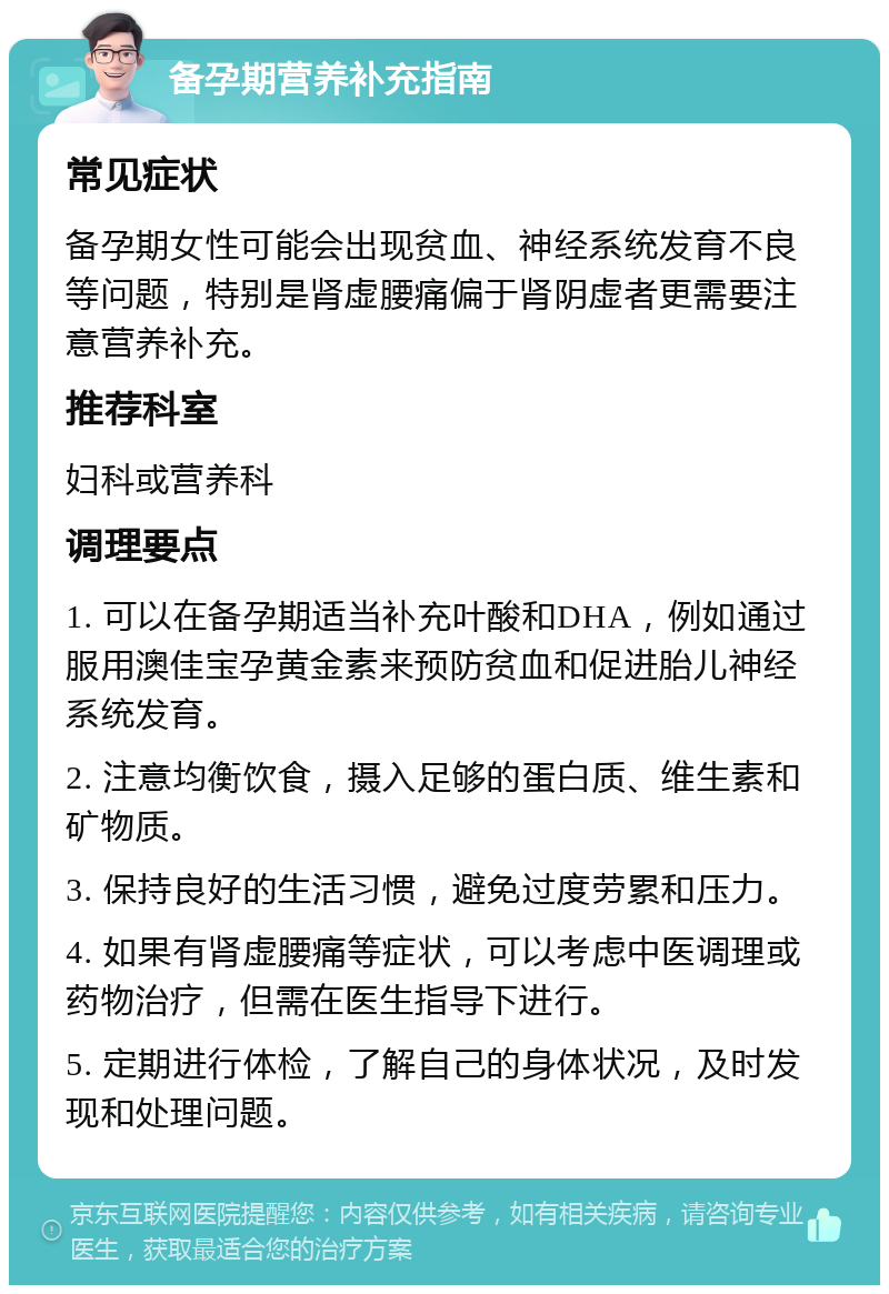 备孕期营养补充指南 常见症状 备孕期女性可能会出现贫血、神经系统发育不良等问题，特别是肾虚腰痛偏于肾阴虚者更需要注意营养补充。 推荐科室 妇科或营养科 调理要点 1. 可以在备孕期适当补充叶酸和DHA，例如通过服用澳佳宝孕黄金素来预防贫血和促进胎儿神经系统发育。 2. 注意均衡饮食，摄入足够的蛋白质、维生素和矿物质。 3. 保持良好的生活习惯，避免过度劳累和压力。 4. 如果有肾虚腰痛等症状，可以考虑中医调理或药物治疗，但需在医生指导下进行。 5. 定期进行体检，了解自己的身体状况，及时发现和处理问题。