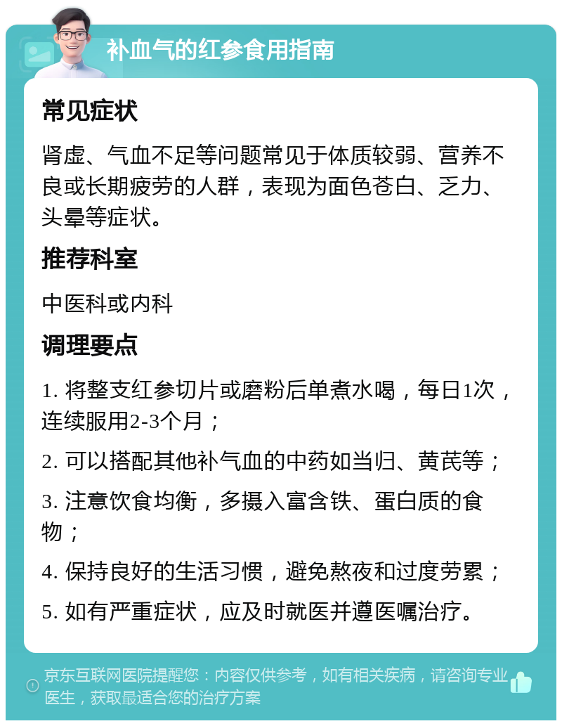 补血气的红参食用指南 常见症状 肾虚、气血不足等问题常见于体质较弱、营养不良或长期疲劳的人群，表现为面色苍白、乏力、头晕等症状。 推荐科室 中医科或内科 调理要点 1. 将整支红参切片或磨粉后单煮水喝，每日1次，连续服用2-3个月； 2. 可以搭配其他补气血的中药如当归、黄芪等； 3. 注意饮食均衡，多摄入富含铁、蛋白质的食物； 4. 保持良好的生活习惯，避免熬夜和过度劳累； 5. 如有严重症状，应及时就医并遵医嘱治疗。