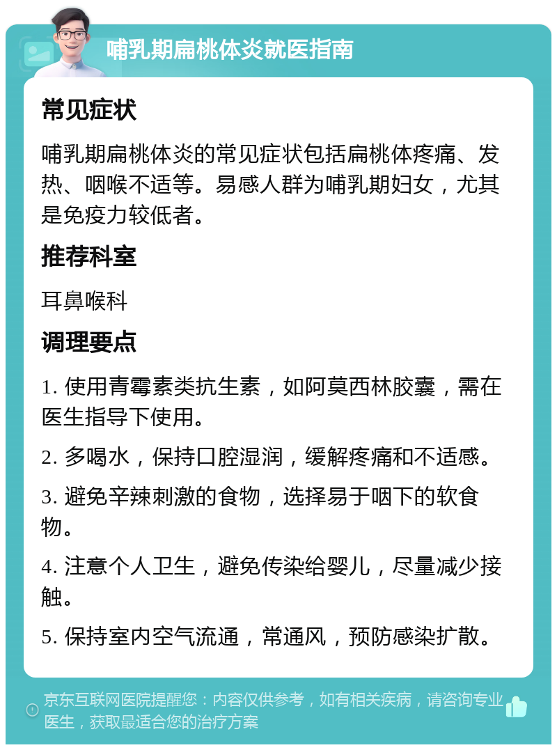 哺乳期扁桃体炎就医指南 常见症状 哺乳期扁桃体炎的常见症状包括扁桃体疼痛、发热、咽喉不适等。易感人群为哺乳期妇女，尤其是免疫力较低者。 推荐科室 耳鼻喉科 调理要点 1. 使用青霉素类抗生素，如阿莫西林胶囊，需在医生指导下使用。 2. 多喝水，保持口腔湿润，缓解疼痛和不适感。 3. 避免辛辣刺激的食物，选择易于咽下的软食物。 4. 注意个人卫生，避免传染给婴儿，尽量减少接触。 5. 保持室内空气流通，常通风，预防感染扩散。