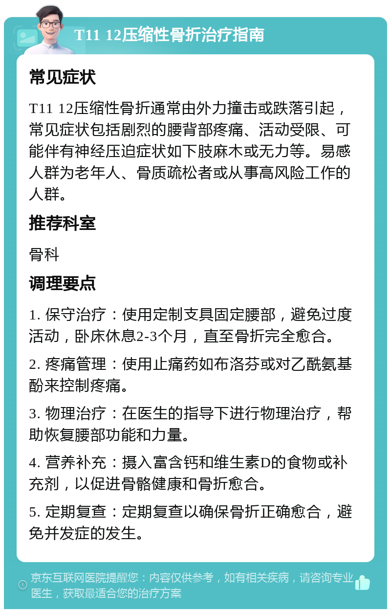 T11 12压缩性骨折治疗指南 常见症状 T11 12压缩性骨折通常由外力撞击或跌落引起，常见症状包括剧烈的腰背部疼痛、活动受限、可能伴有神经压迫症状如下肢麻木或无力等。易感人群为老年人、骨质疏松者或从事高风险工作的人群。 推荐科室 骨科 调理要点 1. 保守治疗：使用定制支具固定腰部，避免过度活动，卧床休息2-3个月，直至骨折完全愈合。 2. 疼痛管理：使用止痛药如布洛芬或对乙酰氨基酚来控制疼痛。 3. 物理治疗：在医生的指导下进行物理治疗，帮助恢复腰部功能和力量。 4. 营养补充：摄入富含钙和维生素D的食物或补充剂，以促进骨骼健康和骨折愈合。 5. 定期复查：定期复查以确保骨折正确愈合，避免并发症的发生。