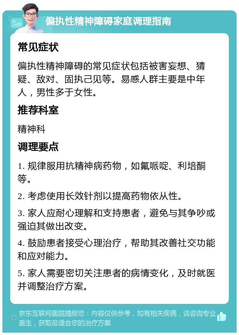 偏执性精神障碍家庭调理指南 常见症状 偏执性精神障碍的常见症状包括被害妄想、猜疑、敌对、固执己见等。易感人群主要是中年人，男性多于女性。 推荐科室 精神科 调理要点 1. 规律服用抗精神病药物，如氟哌啶、利培酮等。 2. 考虑使用长效针剂以提高药物依从性。 3. 家人应耐心理解和支持患者，避免与其争吵或强迫其做出改变。 4. 鼓励患者接受心理治疗，帮助其改善社交功能和应对能力。 5. 家人需要密切关注患者的病情变化，及时就医并调整治疗方案。