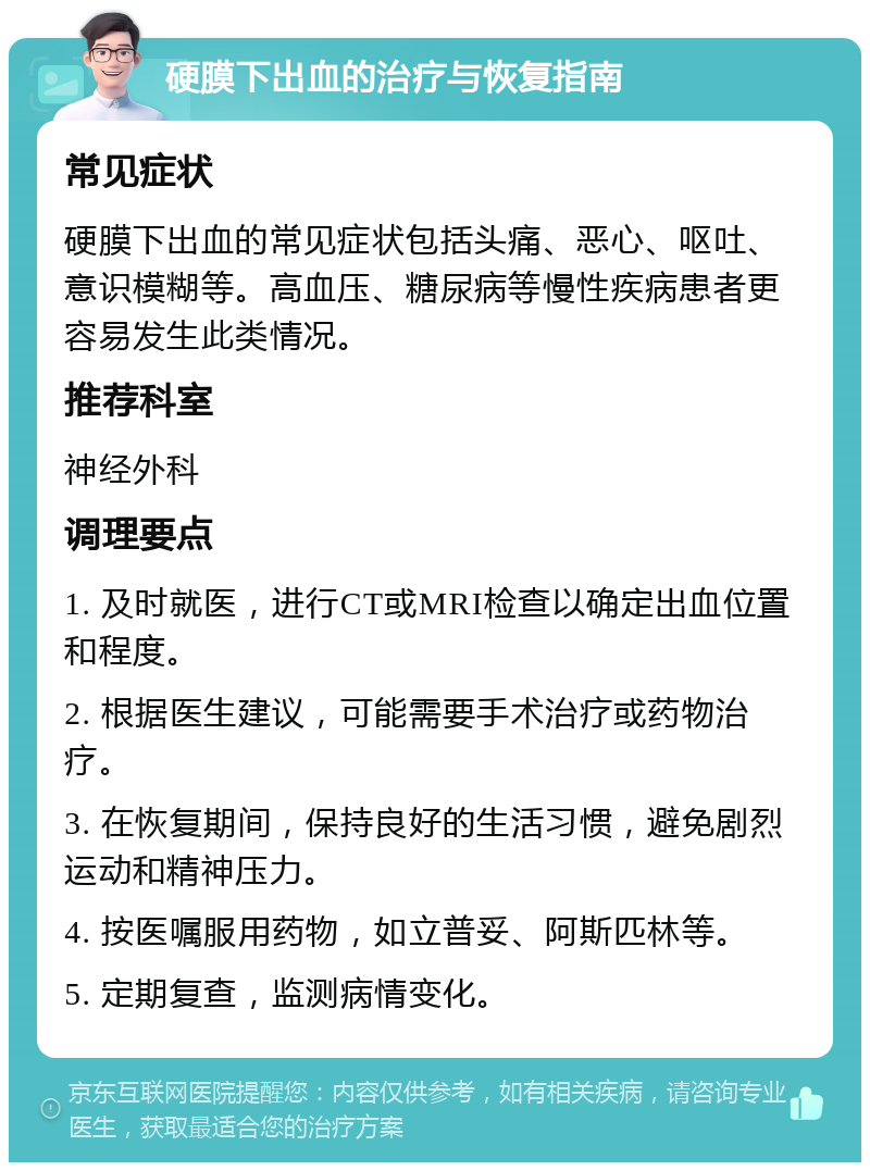 硬膜下出血的治疗与恢复指南 常见症状 硬膜下出血的常见症状包括头痛、恶心、呕吐、意识模糊等。高血压、糖尿病等慢性疾病患者更容易发生此类情况。 推荐科室 神经外科 调理要点 1. 及时就医，进行CT或MRI检查以确定出血位置和程度。 2. 根据医生建议，可能需要手术治疗或药物治疗。 3. 在恢复期间，保持良好的生活习惯，避免剧烈运动和精神压力。 4. 按医嘱服用药物，如立普妥、阿斯匹林等。 5. 定期复查，监测病情变化。