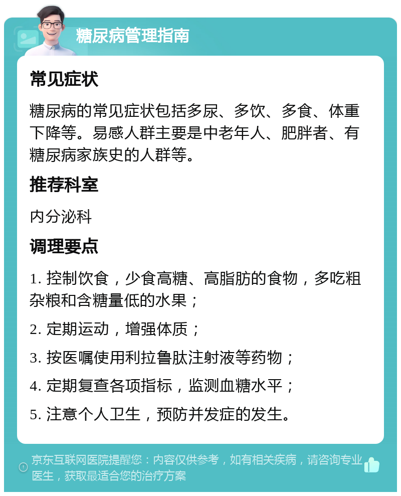 糖尿病管理指南 常见症状 糖尿病的常见症状包括多尿、多饮、多食、体重下降等。易感人群主要是中老年人、肥胖者、有糖尿病家族史的人群等。 推荐科室 内分泌科 调理要点 1. 控制饮食，少食高糖、高脂肪的食物，多吃粗杂粮和含糖量低的水果； 2. 定期运动，增强体质； 3. 按医嘱使用利拉鲁肽注射液等药物； 4. 定期复查各项指标，监测血糖水平； 5. 注意个人卫生，预防并发症的发生。