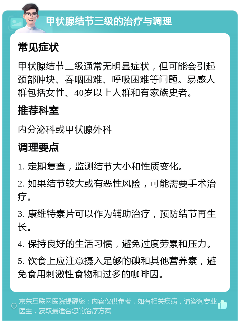 甲状腺结节三级的治疗与调理 常见症状 甲状腺结节三级通常无明显症状，但可能会引起颈部肿块、吞咽困难、呼吸困难等问题。易感人群包括女性、40岁以上人群和有家族史者。 推荐科室 内分泌科或甲状腺外科 调理要点 1. 定期复查，监测结节大小和性质变化。 2. 如果结节较大或有恶性风险，可能需要手术治疗。 3. 康维特素片可以作为辅助治疗，预防结节再生长。 4. 保持良好的生活习惯，避免过度劳累和压力。 5. 饮食上应注意摄入足够的碘和其他营养素，避免食用刺激性食物和过多的咖啡因。