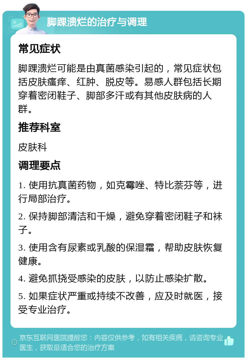 脚踝溃烂的治疗与调理 常见症状 脚踝溃烂可能是由真菌感染引起的，常见症状包括皮肤瘙痒、红肿、脱皮等。易感人群包括长期穿着密闭鞋子、脚部多汗或有其他皮肤病的人群。 推荐科室 皮肤科 调理要点 1. 使用抗真菌药物，如克霉唑、特比萘芬等，进行局部治疗。 2. 保持脚部清洁和干燥，避免穿着密闭鞋子和袜子。 3. 使用含有尿素或乳酸的保湿霜，帮助皮肤恢复健康。 4. 避免抓挠受感染的皮肤，以防止感染扩散。 5. 如果症状严重或持续不改善，应及时就医，接受专业治疗。