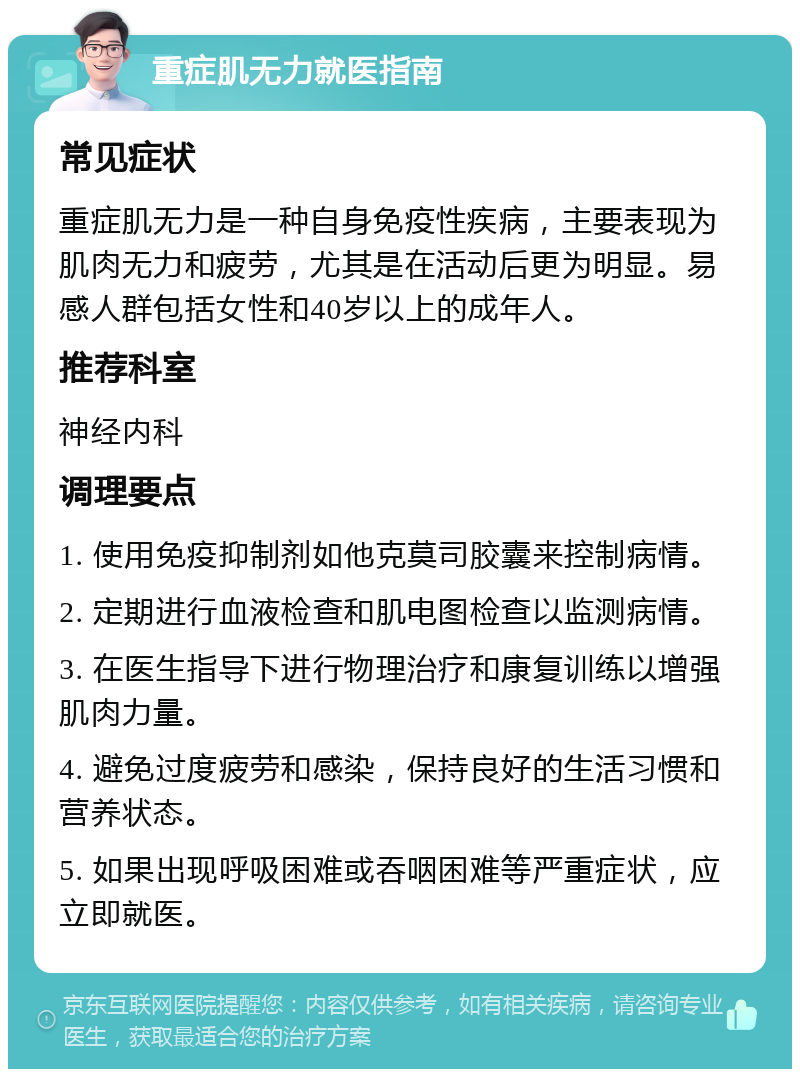 重症肌无力就医指南 常见症状 重症肌无力是一种自身免疫性疾病，主要表现为肌肉无力和疲劳，尤其是在活动后更为明显。易感人群包括女性和40岁以上的成年人。 推荐科室 神经内科 调理要点 1. 使用免疫抑制剂如他克莫司胶囊来控制病情。 2. 定期进行血液检查和肌电图检查以监测病情。 3. 在医生指导下进行物理治疗和康复训练以增强肌肉力量。 4. 避免过度疲劳和感染，保持良好的生活习惯和营养状态。 5. 如果出现呼吸困难或吞咽困难等严重症状，应立即就医。