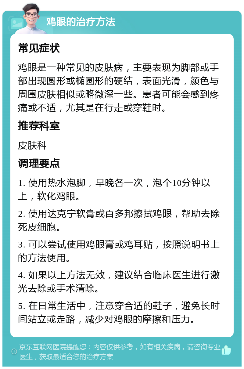 鸡眼的治疗方法 常见症状 鸡眼是一种常见的皮肤病，主要表现为脚部或手部出现圆形或椭圆形的硬结，表面光滑，颜色与周围皮肤相似或略微深一些。患者可能会感到疼痛或不适，尤其是在行走或穿鞋时。 推荐科室 皮肤科 调理要点 1. 使用热水泡脚，早晚各一次，泡个10分钟以上，软化鸡眼。 2. 使用达克宁软膏或百多邦擦拭鸡眼，帮助去除死皮细胞。 3. 可以尝试使用鸡眼膏或鸡耳贴，按照说明书上的方法使用。 4. 如果以上方法无效，建议结合临床医生进行激光去除或手术清除。 5. 在日常生活中，注意穿合适的鞋子，避免长时间站立或走路，减少对鸡眼的摩擦和压力。