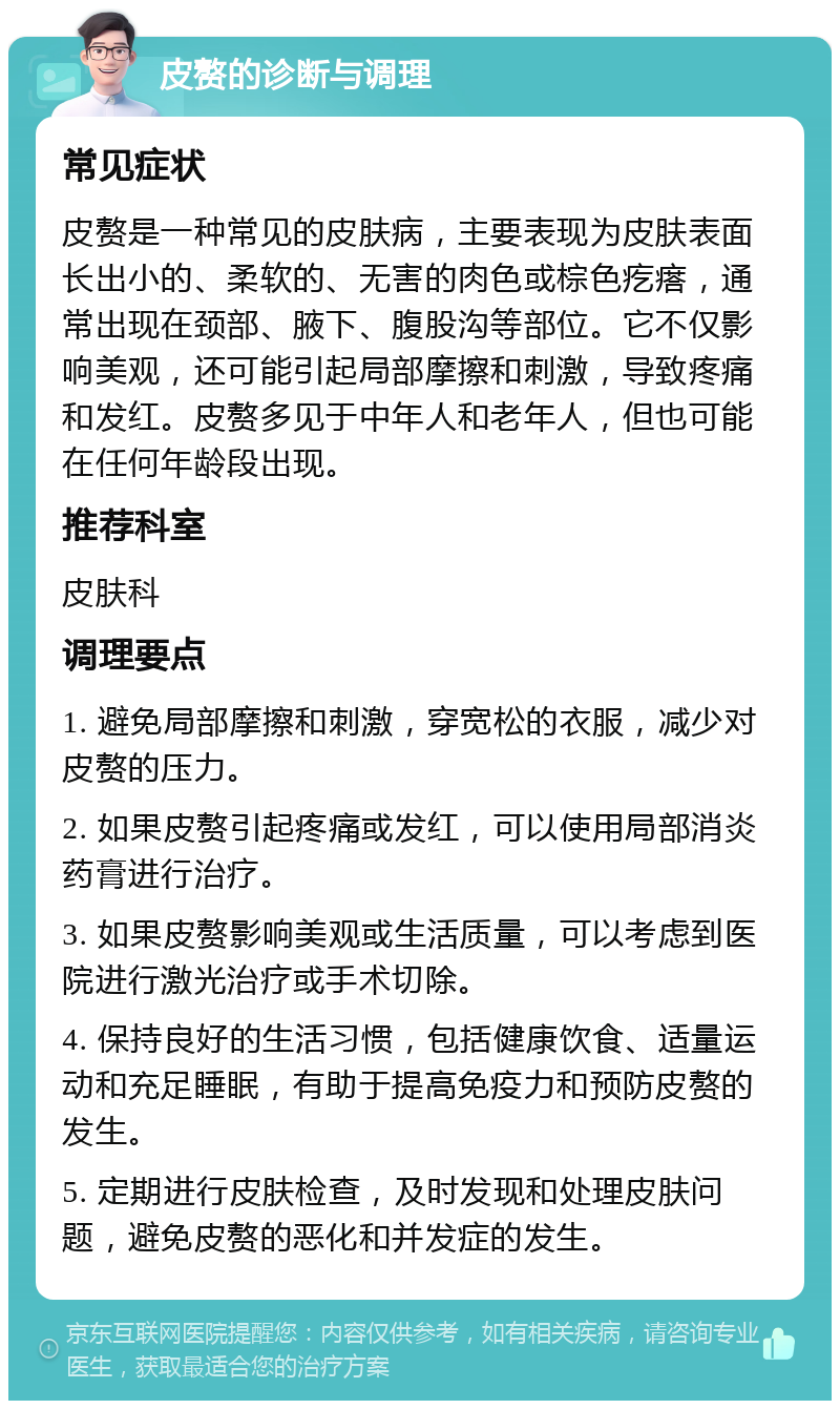 皮赘的诊断与调理 常见症状 皮赘是一种常见的皮肤病，主要表现为皮肤表面长出小的、柔软的、无害的肉色或棕色疙瘩，通常出现在颈部、腋下、腹股沟等部位。它不仅影响美观，还可能引起局部摩擦和刺激，导致疼痛和发红。皮赘多见于中年人和老年人，但也可能在任何年龄段出现。 推荐科室 皮肤科 调理要点 1. 避免局部摩擦和刺激，穿宽松的衣服，减少对皮赘的压力。 2. 如果皮赘引起疼痛或发红，可以使用局部消炎药膏进行治疗。 3. 如果皮赘影响美观或生活质量，可以考虑到医院进行激光治疗或手术切除。 4. 保持良好的生活习惯，包括健康饮食、适量运动和充足睡眠，有助于提高免疫力和预防皮赘的发生。 5. 定期进行皮肤检查，及时发现和处理皮肤问题，避免皮赘的恶化和并发症的发生。