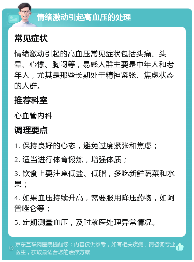 情绪激动引起高血压的处理 常见症状 情绪激动引起的高血压常见症状包括头痛、头晕、心悸、胸闷等，易感人群主要是中年人和老年人，尤其是那些长期处于精神紧张、焦虑状态的人群。 推荐科室 心血管内科 调理要点 1. 保持良好的心态，避免过度紧张和焦虑； 2. 适当进行体育锻炼，增强体质； 3. 饮食上要注意低盐、低脂，多吃新鲜蔬菜和水果； 4. 如果血压持续升高，需要服用降压药物，如阿普唑仑等； 5. 定期测量血压，及时就医处理异常情况。