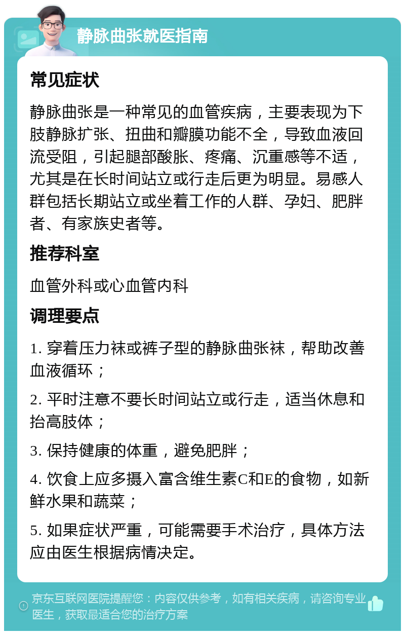 静脉曲张就医指南 常见症状 静脉曲张是一种常见的血管疾病，主要表现为下肢静脉扩张、扭曲和瓣膜功能不全，导致血液回流受阻，引起腿部酸胀、疼痛、沉重感等不适，尤其是在长时间站立或行走后更为明显。易感人群包括长期站立或坐着工作的人群、孕妇、肥胖者、有家族史者等。 推荐科室 血管外科或心血管内科 调理要点 1. 穿着压力袜或裤子型的静脉曲张袜，帮助改善血液循环； 2. 平时注意不要长时间站立或行走，适当休息和抬高肢体； 3. 保持健康的体重，避免肥胖； 4. 饮食上应多摄入富含维生素C和E的食物，如新鲜水果和蔬菜； 5. 如果症状严重，可能需要手术治疗，具体方法应由医生根据病情决定。