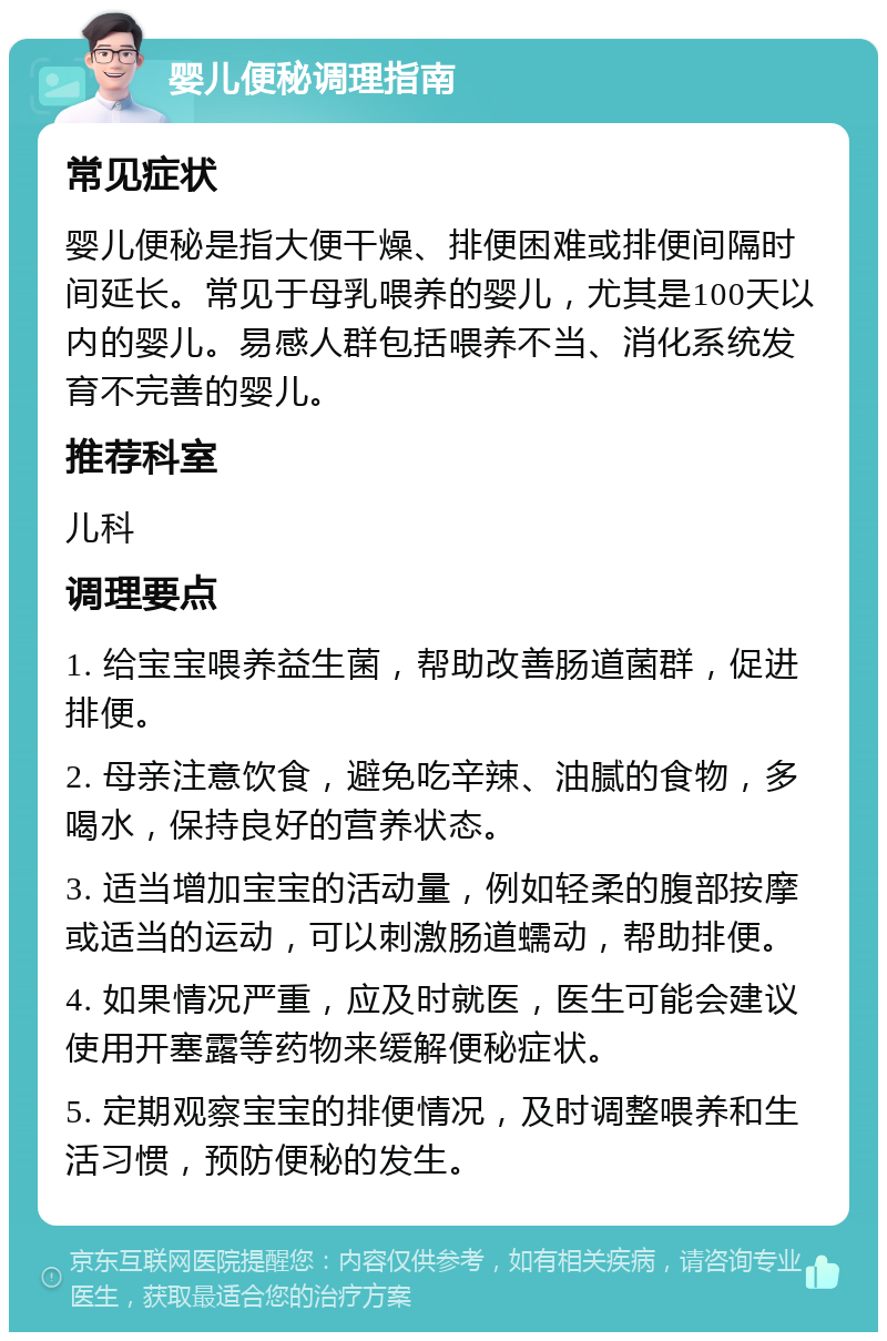 婴儿便秘调理指南 常见症状 婴儿便秘是指大便干燥、排便困难或排便间隔时间延长。常见于母乳喂养的婴儿，尤其是100天以内的婴儿。易感人群包括喂养不当、消化系统发育不完善的婴儿。 推荐科室 儿科 调理要点 1. 给宝宝喂养益生菌，帮助改善肠道菌群，促进排便。 2. 母亲注意饮食，避免吃辛辣、油腻的食物，多喝水，保持良好的营养状态。 3. 适当增加宝宝的活动量，例如轻柔的腹部按摩或适当的运动，可以刺激肠道蠕动，帮助排便。 4. 如果情况严重，应及时就医，医生可能会建议使用开塞露等药物来缓解便秘症状。 5. 定期观察宝宝的排便情况，及时调整喂养和生活习惯，预防便秘的发生。