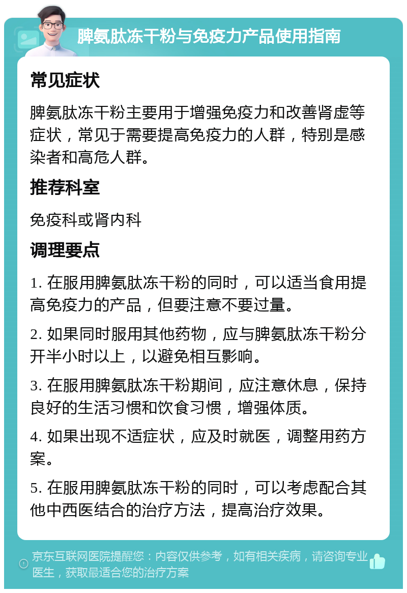 脾氨肽冻干粉与免疫力产品使用指南 常见症状 脾氨肽冻干粉主要用于增强免疫力和改善肾虚等症状，常见于需要提高免疫力的人群，特别是感染者和高危人群。 推荐科室 免疫科或肾内科 调理要点 1. 在服用脾氨肽冻干粉的同时，可以适当食用提高免疫力的产品，但要注意不要过量。 2. 如果同时服用其他药物，应与脾氨肽冻干粉分开半小时以上，以避免相互影响。 3. 在服用脾氨肽冻干粉期间，应注意休息，保持良好的生活习惯和饮食习惯，增强体质。 4. 如果出现不适症状，应及时就医，调整用药方案。 5. 在服用脾氨肽冻干粉的同时，可以考虑配合其他中西医结合的治疗方法，提高治疗效果。