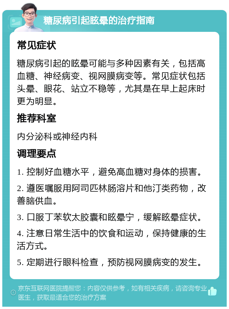 糖尿病引起眩晕的治疗指南 常见症状 糖尿病引起的眩晕可能与多种因素有关，包括高血糖、神经病变、视网膜病变等。常见症状包括头晕、眼花、站立不稳等，尤其是在早上起床时更为明显。 推荐科室 内分泌科或神经内科 调理要点 1. 控制好血糖水平，避免高血糖对身体的损害。 2. 遵医嘱服用阿司匹林肠溶片和他汀类药物，改善脑供血。 3. 口服丁苯软太胶囊和眩晕宁，缓解眩晕症状。 4. 注意日常生活中的饮食和运动，保持健康的生活方式。 5. 定期进行眼科检查，预防视网膜病变的发生。