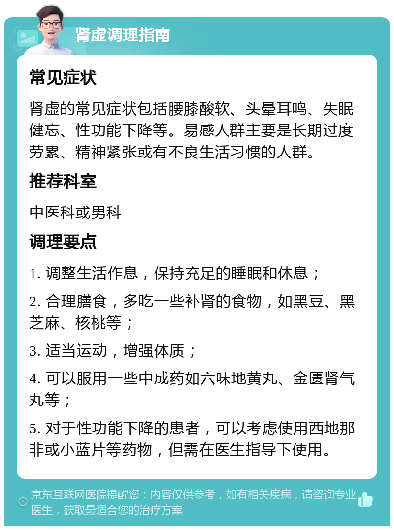 肾虚调理指南 常见症状 肾虚的常见症状包括腰膝酸软、头晕耳鸣、失眠健忘、性功能下降等。易感人群主要是长期过度劳累、精神紧张或有不良生活习惯的人群。 推荐科室 中医科或男科 调理要点 1. 调整生活作息，保持充足的睡眠和休息； 2. 合理膳食，多吃一些补肾的食物，如黑豆、黑芝麻、核桃等； 3. 适当运动，增强体质； 4. 可以服用一些中成药如六味地黄丸、金匮肾气丸等； 5. 对于性功能下降的患者，可以考虑使用西地那非或小蓝片等药物，但需在医生指导下使用。