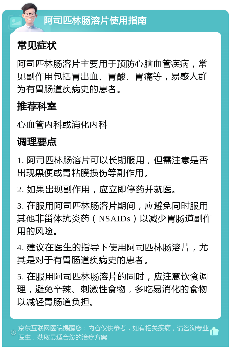 阿司匹林肠溶片使用指南 常见症状 阿司匹林肠溶片主要用于预防心脑血管疾病，常见副作用包括胃出血、胃酸、胃痛等，易感人群为有胃肠道疾病史的患者。 推荐科室 心血管内科或消化内科 调理要点 1. 阿司匹林肠溶片可以长期服用，但需注意是否出现黑便或胃粘膜损伤等副作用。 2. 如果出现副作用，应立即停药并就医。 3. 在服用阿司匹林肠溶片期间，应避免同时服用其他非甾体抗炎药（NSAIDs）以减少胃肠道副作用的风险。 4. 建议在医生的指导下使用阿司匹林肠溶片，尤其是对于有胃肠道疾病史的患者。 5. 在服用阿司匹林肠溶片的同时，应注意饮食调理，避免辛辣、刺激性食物，多吃易消化的食物以减轻胃肠道负担。