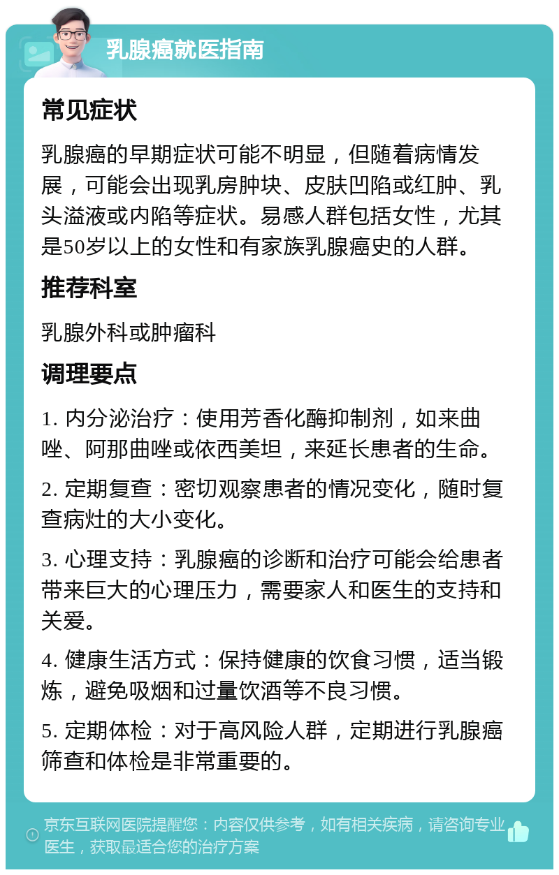 乳腺癌就医指南 常见症状 乳腺癌的早期症状可能不明显，但随着病情发展，可能会出现乳房肿块、皮肤凹陷或红肿、乳头溢液或内陷等症状。易感人群包括女性，尤其是50岁以上的女性和有家族乳腺癌史的人群。 推荐科室 乳腺外科或肿瘤科 调理要点 1. 内分泌治疗：使用芳香化酶抑制剂，如来曲唑、阿那曲唑或依西美坦，来延长患者的生命。 2. 定期复查：密切观察患者的情况变化，随时复查病灶的大小变化。 3. 心理支持：乳腺癌的诊断和治疗可能会给患者带来巨大的心理压力，需要家人和医生的支持和关爱。 4. 健康生活方式：保持健康的饮食习惯，适当锻炼，避免吸烟和过量饮酒等不良习惯。 5. 定期体检：对于高风险人群，定期进行乳腺癌筛查和体检是非常重要的。