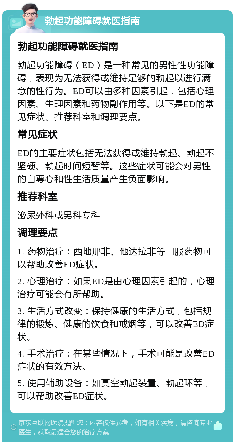 勃起功能障碍就医指南 勃起功能障碍就医指南 勃起功能障碍（ED）是一种常见的男性性功能障碍，表现为无法获得或维持足够的勃起以进行满意的性行为。ED可以由多种因素引起，包括心理因素、生理因素和药物副作用等。以下是ED的常见症状、推荐科室和调理要点。 常见症状 ED的主要症状包括无法获得或维持勃起、勃起不坚硬、勃起时间短暂等。这些症状可能会对男性的自尊心和性生活质量产生负面影响。 推荐科室 泌尿外科或男科专科 调理要点 1. 药物治疗：西地那非、他达拉非等口服药物可以帮助改善ED症状。 2. 心理治疗：如果ED是由心理因素引起的，心理治疗可能会有所帮助。 3. 生活方式改变：保持健康的生活方式，包括规律的锻炼、健康的饮食和戒烟等，可以改善ED症状。 4. 手术治疗：在某些情况下，手术可能是改善ED症状的有效方法。 5. 使用辅助设备：如真空勃起装置、勃起环等，可以帮助改善ED症状。