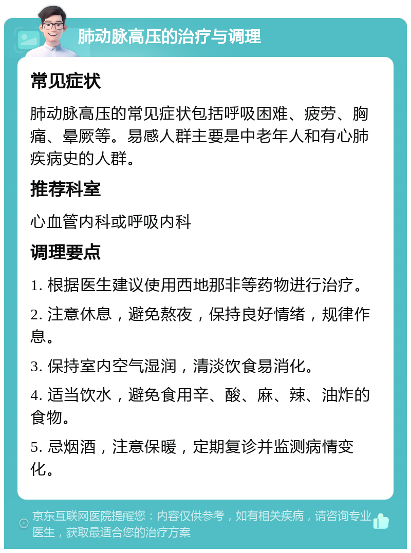 肺动脉高压的治疗与调理 常见症状 肺动脉高压的常见症状包括呼吸困难、疲劳、胸痛、晕厥等。易感人群主要是中老年人和有心肺疾病史的人群。 推荐科室 心血管内科或呼吸内科 调理要点 1. 根据医生建议使用西地那非等药物进行治疗。 2. 注意休息，避免熬夜，保持良好情绪，规律作息。 3. 保持室内空气湿润，清淡饮食易消化。 4. 适当饮水，避免食用辛、酸、麻、辣、油炸的食物。 5. 忌烟酒，注意保暖，定期复诊并监测病情变化。