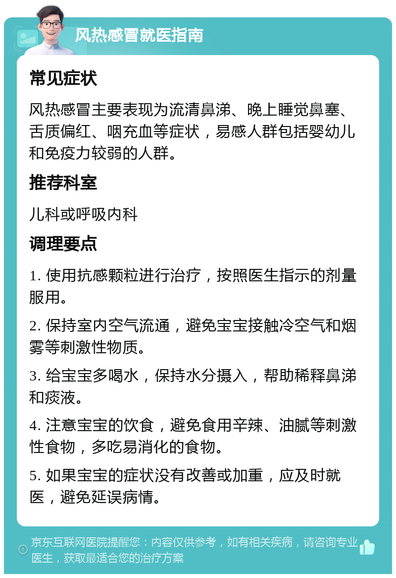 风热感冒就医指南 常见症状 风热感冒主要表现为流清鼻涕、晚上睡觉鼻塞、舌质偏红、咽充血等症状，易感人群包括婴幼儿和免疫力较弱的人群。 推荐科室 儿科或呼吸内科 调理要点 1. 使用抗感颗粒进行治疗，按照医生指示的剂量服用。 2. 保持室内空气流通，避免宝宝接触冷空气和烟雾等刺激性物质。 3. 给宝宝多喝水，保持水分摄入，帮助稀释鼻涕和痰液。 4. 注意宝宝的饮食，避免食用辛辣、油腻等刺激性食物，多吃易消化的食物。 5. 如果宝宝的症状没有改善或加重，应及时就医，避免延误病情。