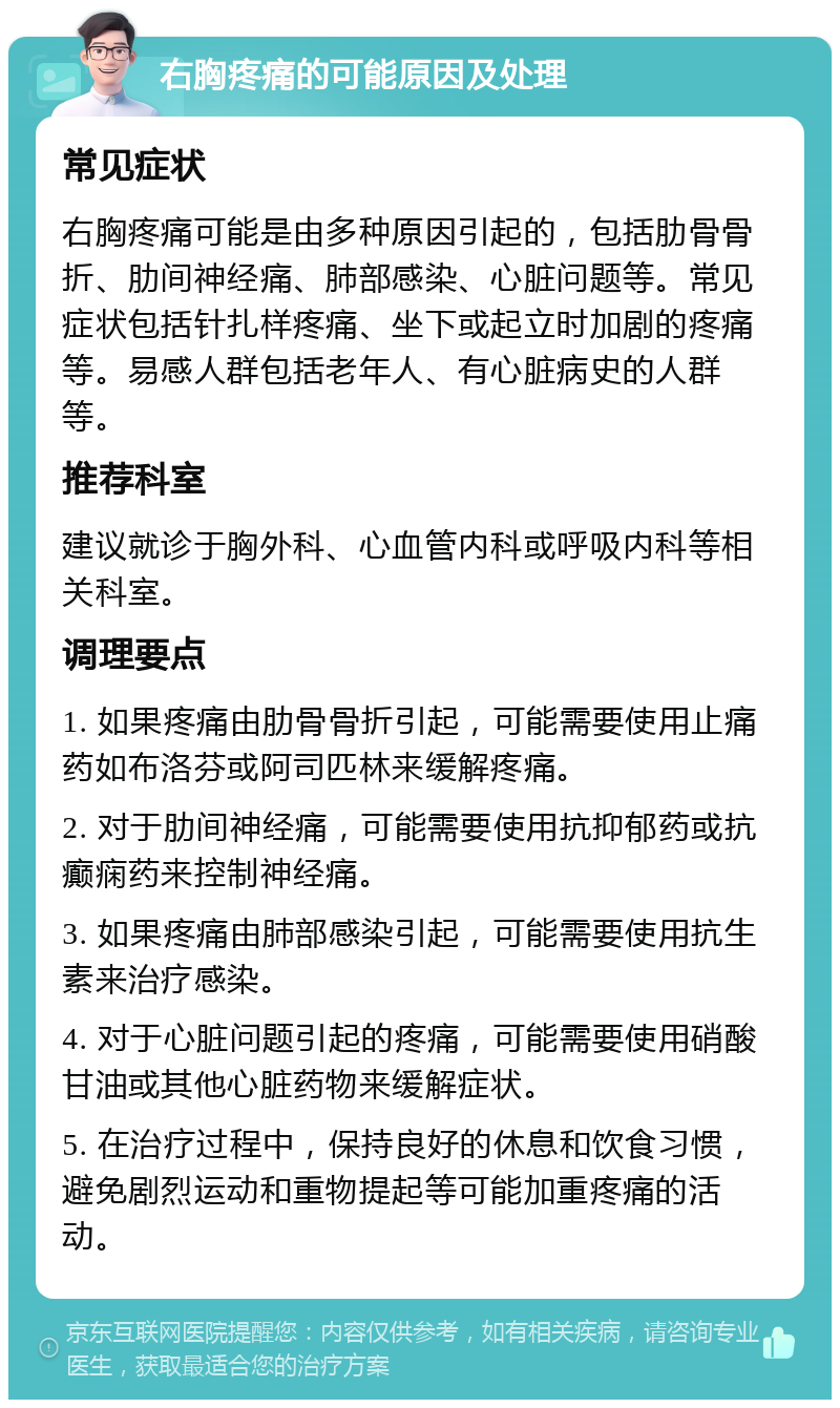 右胸疼痛的可能原因及处理 常见症状 右胸疼痛可能是由多种原因引起的，包括肋骨骨折、肋间神经痛、肺部感染、心脏问题等。常见症状包括针扎样疼痛、坐下或起立时加剧的疼痛等。易感人群包括老年人、有心脏病史的人群等。 推荐科室 建议就诊于胸外科、心血管内科或呼吸内科等相关科室。 调理要点 1. 如果疼痛由肋骨骨折引起，可能需要使用止痛药如布洛芬或阿司匹林来缓解疼痛。 2. 对于肋间神经痛，可能需要使用抗抑郁药或抗癫痫药来控制神经痛。 3. 如果疼痛由肺部感染引起，可能需要使用抗生素来治疗感染。 4. 对于心脏问题引起的疼痛，可能需要使用硝酸甘油或其他心脏药物来缓解症状。 5. 在治疗过程中，保持良好的休息和饮食习惯，避免剧烈运动和重物提起等可能加重疼痛的活动。