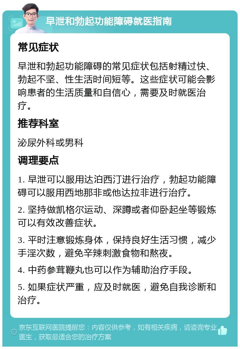 早泄和勃起功能障碍就医指南 常见症状 早泄和勃起功能障碍的常见症状包括射精过快、勃起不坚、性生活时间短等。这些症状可能会影响患者的生活质量和自信心，需要及时就医治疗。 推荐科室 泌尿外科或男科 调理要点 1. 早泄可以服用达泊西汀进行治疗，勃起功能障碍可以服用西地那非或他达拉非进行治疗。 2. 坚持做凯格尔运动、深蹲或者仰卧起坐等锻炼可以有效改善症状。 3. 平时注意锻炼身体，保持良好生活习惯，减少手淫次数，避免辛辣刺激食物和熬夜。 4. 中药参茸鞭丸也可以作为辅助治疗手段。 5. 如果症状严重，应及时就医，避免自我诊断和治疗。