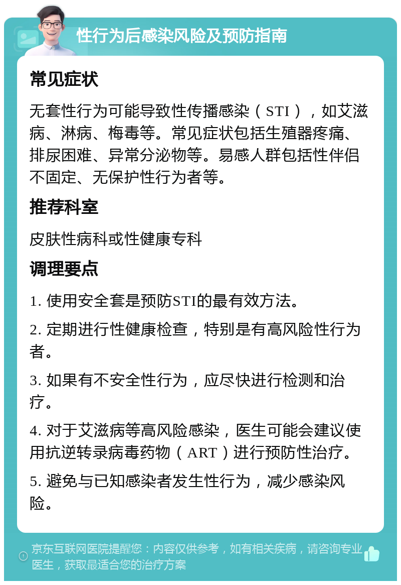 性行为后感染风险及预防指南 常见症状 无套性行为可能导致性传播感染（STI），如艾滋病、淋病、梅毒等。常见症状包括生殖器疼痛、排尿困难、异常分泌物等。易感人群包括性伴侣不固定、无保护性行为者等。 推荐科室 皮肤性病科或性健康专科 调理要点 1. 使用安全套是预防STI的最有效方法。 2. 定期进行性健康检查，特别是有高风险性行为者。 3. 如果有不安全性行为，应尽快进行检测和治疗。 4. 对于艾滋病等高风险感染，医生可能会建议使用抗逆转录病毒药物（ART）进行预防性治疗。 5. 避免与已知感染者发生性行为，减少感染风险。