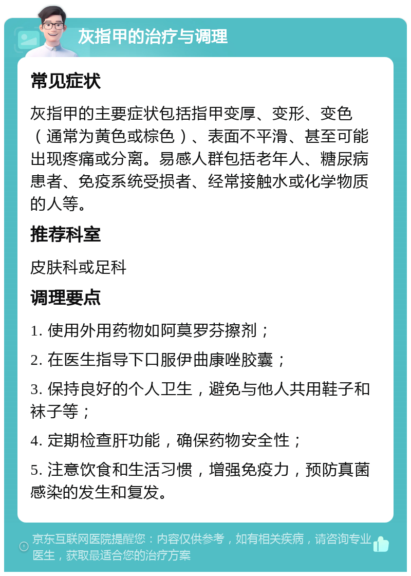 灰指甲的治疗与调理 常见症状 灰指甲的主要症状包括指甲变厚、变形、变色（通常为黄色或棕色）、表面不平滑、甚至可能出现疼痛或分离。易感人群包括老年人、糖尿病患者、免疫系统受损者、经常接触水或化学物质的人等。 推荐科室 皮肤科或足科 调理要点 1. 使用外用药物如阿莫罗芬擦剂； 2. 在医生指导下口服伊曲康唑胶囊； 3. 保持良好的个人卫生，避免与他人共用鞋子和袜子等； 4. 定期检查肝功能，确保药物安全性； 5. 注意饮食和生活习惯，增强免疫力，预防真菌感染的发生和复发。