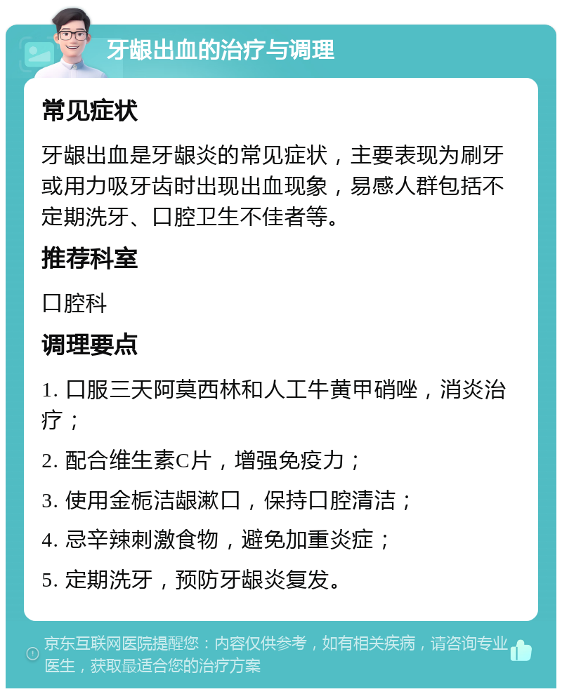 牙龈出血的治疗与调理 常见症状 牙龈出血是牙龈炎的常见症状，主要表现为刷牙或用力吸牙齿时出现出血现象，易感人群包括不定期洗牙、口腔卫生不佳者等。 推荐科室 口腔科 调理要点 1. 口服三天阿莫西林和人工牛黄甲硝唑，消炎治疗； 2. 配合维生素C片，增强免疫力； 3. 使用金栀洁龈漱口，保持口腔清洁； 4. 忌辛辣刺激食物，避免加重炎症； 5. 定期洗牙，预防牙龈炎复发。