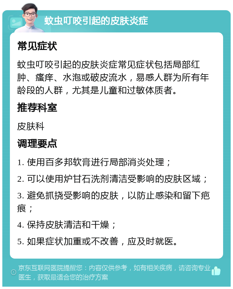 蚊虫叮咬引起的皮肤炎症 常见症状 蚊虫叮咬引起的皮肤炎症常见症状包括局部红肿、瘙痒、水泡或破皮流水，易感人群为所有年龄段的人群，尤其是儿童和过敏体质者。 推荐科室 皮肤科 调理要点 1. 使用百多邦软膏进行局部消炎处理； 2. 可以使用炉甘石洗剂清洁受影响的皮肤区域； 3. 避免抓挠受影响的皮肤，以防止感染和留下疤痕； 4. 保持皮肤清洁和干燥； 5. 如果症状加重或不改善，应及时就医。