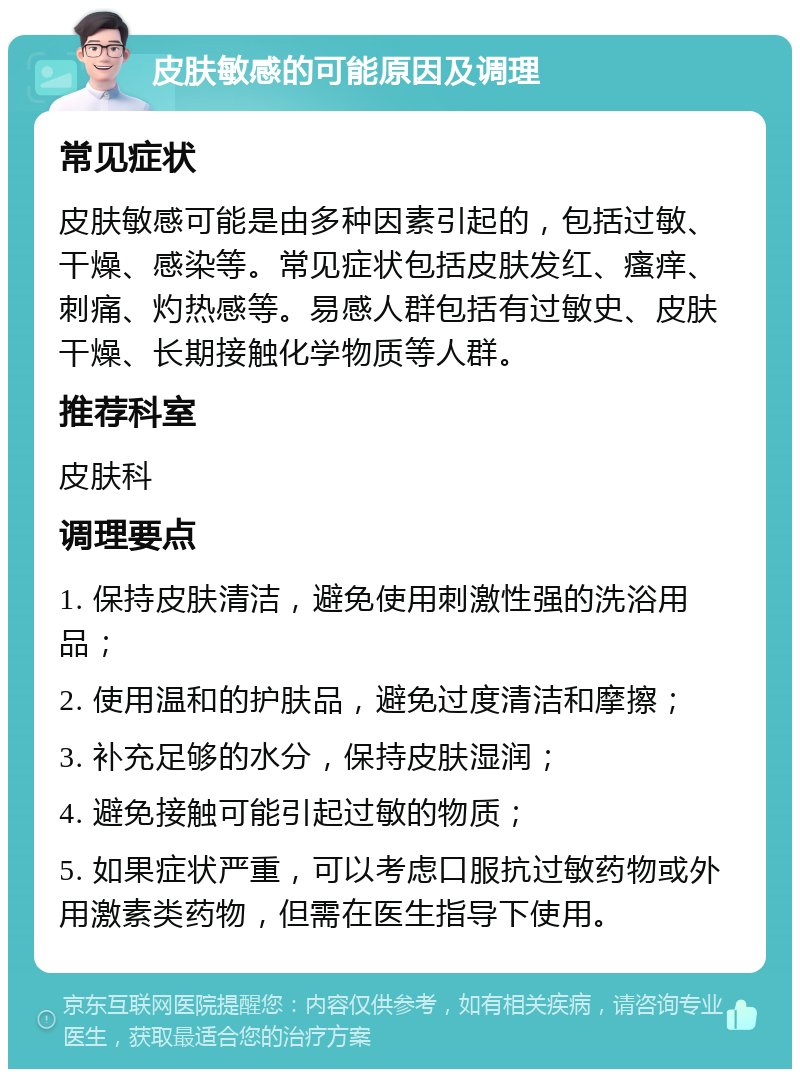 皮肤敏感的可能原因及调理 常见症状 皮肤敏感可能是由多种因素引起的，包括过敏、干燥、感染等。常见症状包括皮肤发红、瘙痒、刺痛、灼热感等。易感人群包括有过敏史、皮肤干燥、长期接触化学物质等人群。 推荐科室 皮肤科 调理要点 1. 保持皮肤清洁，避免使用刺激性强的洗浴用品； 2. 使用温和的护肤品，避免过度清洁和摩擦； 3. 补充足够的水分，保持皮肤湿润； 4. 避免接触可能引起过敏的物质； 5. 如果症状严重，可以考虑口服抗过敏药物或外用激素类药物，但需在医生指导下使用。