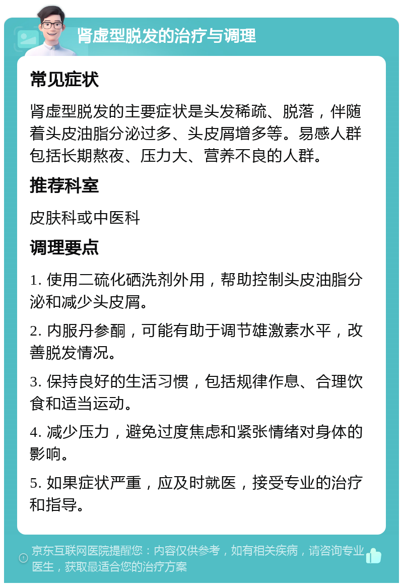 肾虚型脱发的治疗与调理 常见症状 肾虚型脱发的主要症状是头发稀疏、脱落，伴随着头皮油脂分泌过多、头皮屑增多等。易感人群包括长期熬夜、压力大、营养不良的人群。 推荐科室 皮肤科或中医科 调理要点 1. 使用二硫化硒洗剂外用，帮助控制头皮油脂分泌和减少头皮屑。 2. 内服丹参酮，可能有助于调节雄激素水平，改善脱发情况。 3. 保持良好的生活习惯，包括规律作息、合理饮食和适当运动。 4. 减少压力，避免过度焦虑和紧张情绪对身体的影响。 5. 如果症状严重，应及时就医，接受专业的治疗和指导。